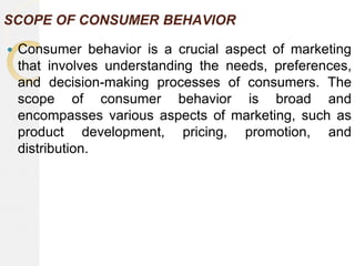 SCOPE OF CONSUMER BEHAVIOR
 Consumer behavior is a crucial aspect of marketing
that involves understanding the needs, preferences,
and decision-making processes of consumers. The
scope of consumer behavior is broad and
encompasses various aspects of marketing, such as
product development, pricing, promotion, and
distribution.
 