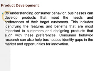 Product Development
 By understanding consumer behavior, businesses can
develop products that meet the needs and
preferences of their target customers. This includes
identifying the features and benefits that are most
important to customers and designing products that
align with these preferences. Consumer behavior
research can also help businesses identify gaps in the
market and opportunities for innovation.
 