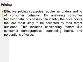 Pricing
 Effective pricing strategies require an understanding
of consumer behavior. By analyzing consumer
behavior data, businesses can identify the price points
that are most likely to be accepted by their target
audience. This includes considering factors like
consumer demographics, purchasing habits, and
perceptions of value.
 
