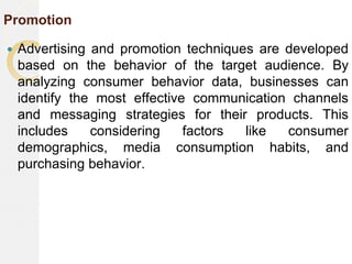 Promotion
 Advertising and promotion techniques are developed
based on the behavior of the target audience. By
analyzing consumer behavior data, businesses can
identify the most effective communication channels
and messaging strategies for their products. This
includes considering factors like consumer
demographics, media consumption habits, and
purchasing behavior.
 