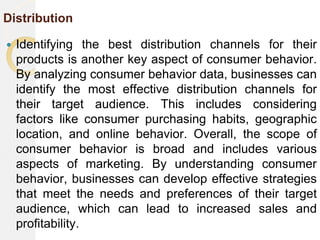 Distribution
 Identifying the best distribution channels for their
products is another key aspect of consumer behavior.
By analyzing consumer behavior data, businesses can
identify the most effective distribution channels for
their target audience. This includes considering
factors like consumer purchasing habits, geographic
location, and online behavior. Overall, the scope of
consumer behavior is broad and includes various
aspects of marketing. By understanding consumer
behavior, businesses can develop effective strategies
that meet the needs and preferences of their target
audience, which can lead to increased sales and
profitability.
 