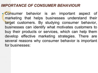 IMPORTANCE OF CONSUMER BEHAVIOUR
 Consumer behavior is an important aspect of
marketing that helps businesses understand their
target customers. By studying consumer behavior,
businesses can identify what motivates customers to
buy their products or services, which can help them
develop effective marketing strategies. There are
several reasons why consumer behavior is important
for businesses:
 