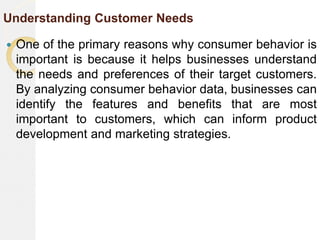 Understanding Customer Needs
 One of the primary reasons why consumer behavior is
important is because it helps businesses understand
the needs and preferences of their target customers.
By analyzing consumer behavior data, businesses can
identify the features and benefits that are most
important to customers, which can inform product
development and marketing strategies.
 