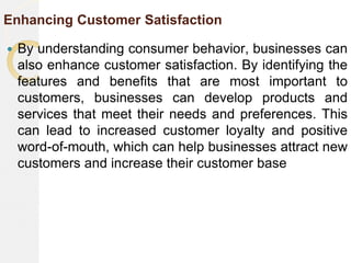 Enhancing Customer Satisfaction
 By understanding consumer behavior, businesses can
also enhance customer satisfaction. By identifying the
features and benefits that are most important to
customers, businesses can develop products and
services that meet their needs and preferences. This
can lead to increased customer loyalty and positive
word-of-mouth, which can help businesses attract new
customers and increase their customer base
 