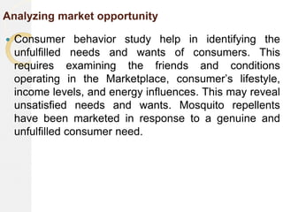 Analyzing market opportunity
 Consumer behavior study help in identifying the
unfulfilled needs and wants of consumers. This
requires examining the friends and conditions
operating in the Marketplace, consumer’s lifestyle,
income levels, and energy influences. This may reveal
unsatisfied needs and wants. Mosquito repellents
have been marketed in response to a genuine and
unfulfilled consumer need.
 