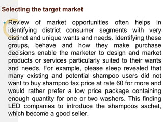 Selecting the target market
 Review of market opportunities often helps in
identifying district consumer segments with very
distinct and unique wants and needs. Identifying these
groups, behave and how they make purchase
decisions enable the marketer to design and market
products or services particularly suited to their wants
and needs. For example, please sleep revealed that
many existing and potential shampoo users did not
want to buy shampoo fax price at rate 60 for more and
would rather prefer a low price package containing
enough quantity for one or two washers. This finding
LED companies to introduce the shampoos sachet,
which become a good seller.
 