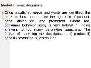 Marketing-mix decisions
 Once unsatisfied needs and wants are identified, the
marketer has to determine the right mix of product,
price, distribution, and promotion. Where too,
consumer behavior study is very helpful in finding
answers to too many perplexing questions. The
factors of marketing mix decisions are: i) product ii)
price iii) promotion iv) distribution
 