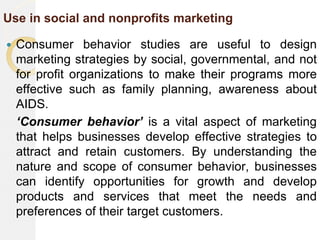 Use in social and nonprofits marketing
 Consumer behavior studies are useful to design
marketing strategies by social, governmental, and not
for profit organizations to make their programs more
effective such as family planning, awareness about
AIDS.
‘Consumer behavior’ is a vital aspect of marketing
that helps businesses develop effective strategies to
attract and retain customers. By understanding the
nature and scope of consumer behavior, businesses
can identify opportunities for growth and develop
products and services that meet the needs and
preferences of their target customers.
 