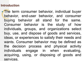 Introduction
 The term consumer behavior, individual buyer
behavior, end-user behavior, and consumer
buying behavior all stand for the same.
Consumer behavior is the study of how
individuals, groups, and organizations select
buy, use, and dispose of goods and services,
ideas, or experiences to satisfy their needs and
wants. Consumer behavior may be defined as
the decision process and physical activity
individuals engage in when evaluating,
acquiring, using, or disposing of goods and
services.
 