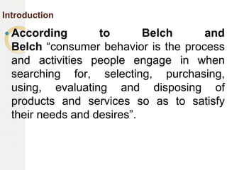 Introduction
 According to Belch and
Belch “consumer behavior is the process
and activities people engage in when
searching for, selecting, purchasing,
using, evaluating and disposing of
products and services so as to satisfy
their needs and desires”.
 