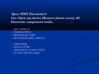 3
Ques: WHY Electronics?
Ans: Open any device (Remove plastic cover), All
Electronic components inside.
 CRT/ DISPLAY
 POWER SUPPLY
 PROCESSOR/ CHIP
 MOTHER BOARD/ CIRCUIT
 AMPLIFIERS
 OSCILLATORS
 ARITHMETIC LOGIC UNITS
 OUTPUT DEVICE, DRO
 