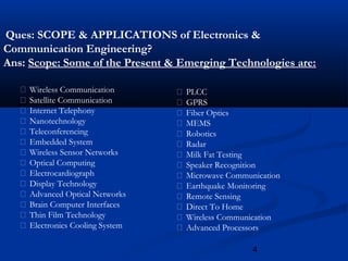 4
Ques: SCOPE & APPLICATIONS of Electronics &
Communication Engineering?
Ans: Scope: Some of the Present & Emerging Technologies are:
 Wireless Communication
 Satellite Communication
 Internet Telephony
 Nanotechnology
 Teleconferencing
 Embedded System
 Wireless Sensor Networks
 Optical Computing
 Electrocardiograph
 Display Technology
 Advanced Optical Networks
 Brain Computer Interfaces
 Thin Film Technology
 Electronics Cooling System
 PLCC
 GPRS
 Fiber Optics
 MEMS
 Robotics
 Radar
 Milk Fat Testing
 Speaker Recognition
 Microwave Communication
 Earthquake Monitoring
 Remote Sensing
 Direct To Home
 Wireless Communication
 Advanced Processors
 