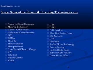 5
Continued…………
Scope: Some of the Present & Emerging Technologies are:
 Analog to Digital Converters
 Microvial Technology
 Wireless LAN Security
 Underwater Communication
 GPS
 CDMA
 3G & 4G
 Microcontrollers
 Microprocessors
 Auto Turn Off Battery Charger
 UPS
 Solar Cell
 Remote Control
 VHDL
 GPS
 GPRS
 Cable Modem
 Main Distribution Frame
 Blu-Ray Discs
 GSM
 Bluetooth
 Surface Mount Technology
 Remote Sensing
 Satellite Digital Radio
 Software Defined Radio
 Green House Effect
 