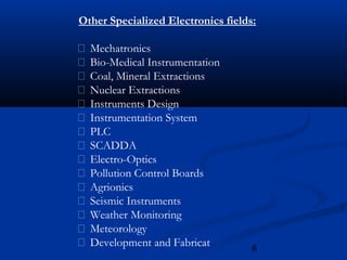 6
Other Specialized Electronics fields:
 Mechatronics
 Bio-Medical Instrumentation
 Coal, Mineral Extractions
 Nuclear Extractions
 Instruments Design
 Instrumentation System
 PLC
 SCADDA
 Electro-Optics
 Pollution Control Boards
 Agrionics
 Seismic Instruments
 Weather Monitoring
 Meteorology
 Development and Fabricat
 