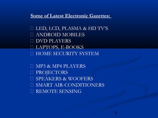 9
Some of Latest Electronic Gazettes:
 LED, LCD, PLASMA & HD TV’S
 ANDROID MOBILES
 DVD PLAYERS
 LAPTOPS, E-BOOKS
 HOME SECURITY SYSTEM
 MP3 & MP4 PLAYERS
 PROJECTORS
 SPEAKERS & WOOFERS
 SMART AIR-CONDITIONERS
 REMOTE SENSING
 