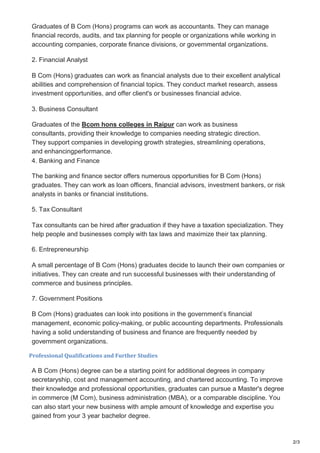 2/3
Graduates of B Com (Hons) programs can work as accountants. They can manage
financial records, audits, and tax planning for people or organizations while working in
accounting companies, corporate finance divisions, or governmental organizations.
2. Financial Analyst
B Com (Hons) graduates can work as financial analysts due to their excellent analytical
abilities and comprehension of financial topics. They conduct market research, assess
investment opportunities, and offer client's or businesses financial advice.
3. Business Consultant
Graduates of the Bcom hons colleges in Raipur can work as business
consultants, providing their knowledge to companies needing strategic direction.
They support companies in developing growth strategies, streamlining operations,
and enhancingperformance.
4. Banking and Finance
The banking and finance sector offers numerous opportunities for B Com (Hons)
graduates. They can work as loan officers, financial advisors, investment bankers, or risk
analysts in banks or financial institutions.
5. Tax Consultant
Tax consultants can be hired after graduation if they have a taxation specialization. They
help people and businesses comply with tax laws and maximize their tax planning.
6. Entrepreneurship
A small percentage of B Com (Hons) graduates decide to launch their own companies or
initiatives. They can create and run successful businesses with their understanding of
commerce and business principles.
7. Government Positions
B Com (Hons) graduates can look into positions in the government’s financial
management, economic policy-making, or public accounting departments. Professionals
having a solid understanding of business and finance are frequently needed by
government organizations.
Professional Qualifications and Further Studies
A B Com (Hons) degree can be a starting point for additional degrees in company
secretaryship, cost and management accounting, and chartered accounting. To improve
their knowledge and professional opportunities, graduates can pursue a Master's degree
in commerce (M Com), business administration (MBA), or a comparable discipline. You
can also start your new business with ample amount of knowledge and expertise you
gained from your 3 year bachelor degree.
 