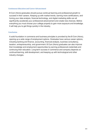 3/3
Continuous Education and Career Advancement
B Com (Hons) graduates should pursue continual learning and professional growth to
succeed in their careers. Keeping up with market trends, earning more certifications, and
honing your data analysis, financial technology, and digital marketing skills can all
significantly accelerate your professional advancement and create new chances. Before
everything you must choose your college properly to gain more exposure and knowledge.
It will help you to get things quickly in the industry.
Conclusion
A solid foundation in commerce and business principles is provided by the B Com (Hons),
opening up a wide range of employment options. Graduates have various career options,
including banking and finance, accounting, financial analysis, business consultancy,
taxation, entrepreneurship, and government. B Com (Hons) graduates can also improve
their knowledge and employment opportunities by earning professional credentials and
continuing their education. Long-term success in commerce and company depends on
continual learning, skill development, and keeping up with technological and other
industry changes.
 