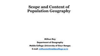 Scope and Content of
Population Geography
Mithun Ray
Department of Geography
Malda College (University of Gour Banga)
E-mail: mithunmc@maldacollege.ac.in
 