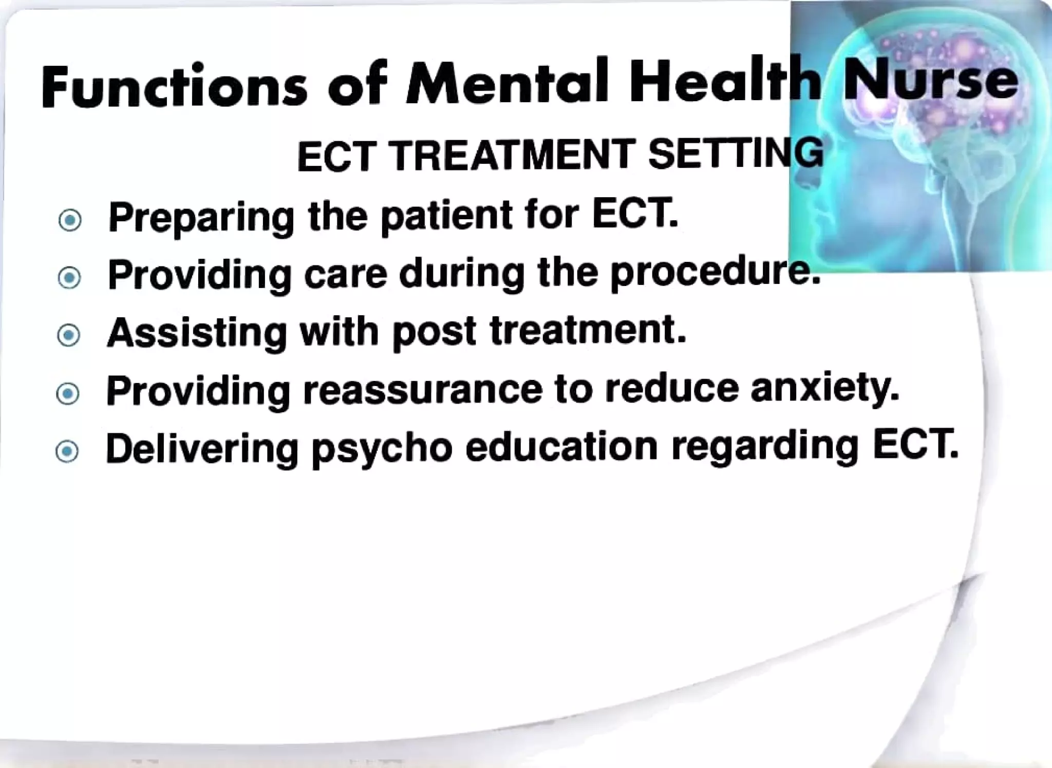 Functions of Mental Health Nurse
ECT TREATMENTSETTING
Preparing the patientfor ECT.
Providingcareduring the procedure.
Assisting with post treatment.
Providing reassuranceto reduce anxiety.
Delivering psychoeducation regarding ECT
 