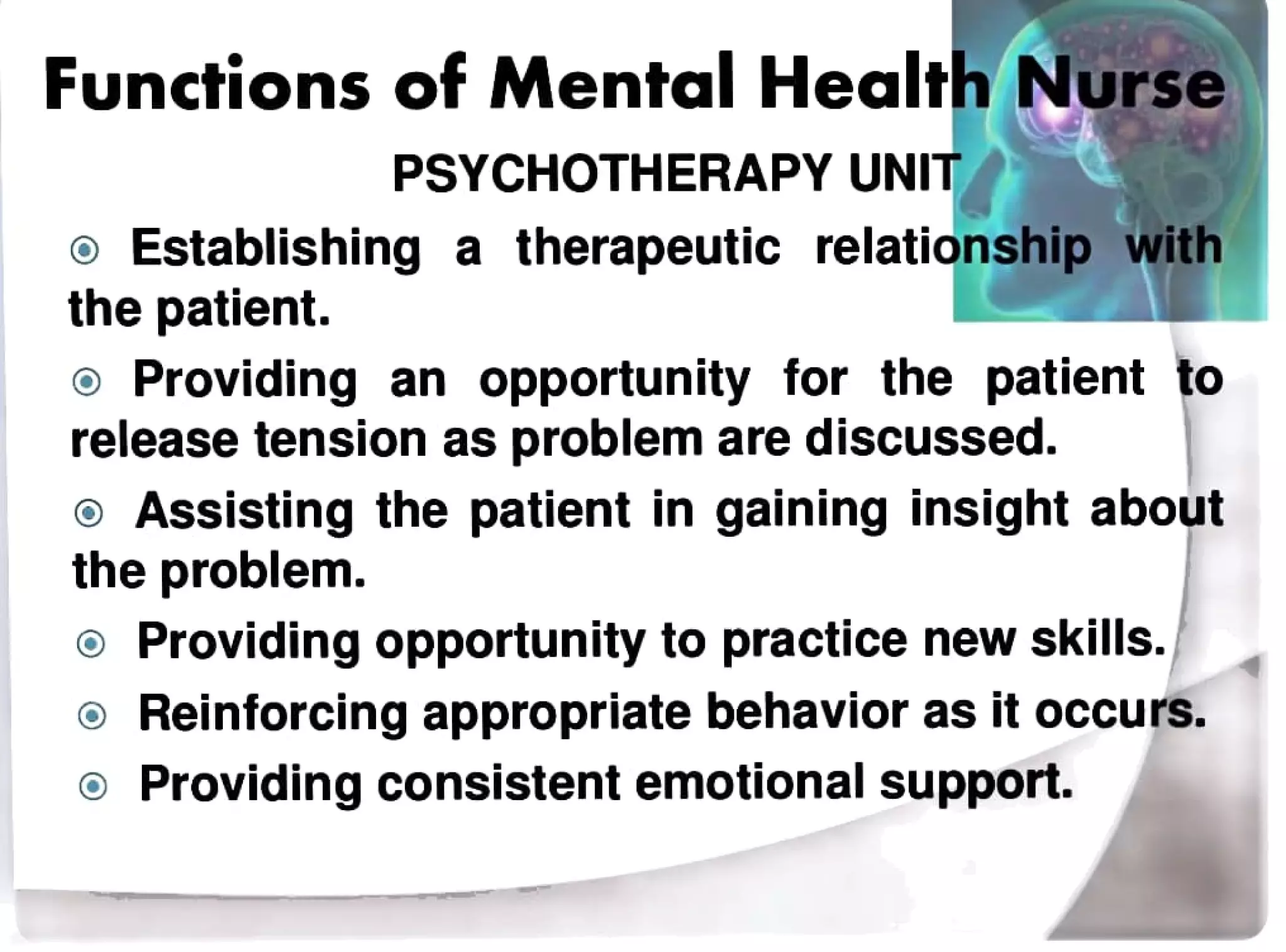 Functions of Mental Health Nurse
PSYCHOTHERAPY UNIT
oEstablishing a therapeutic relationship with
the patient.
Providing an opportunity for the patient to
release tension as problem are discussed.
Assisting the patient in gaining insight about
the problem.
Providing opportunity to practicenew skills.
Reinforcing appropriatebehaviorasit occurs.
Providingconsistentemotional support.
 