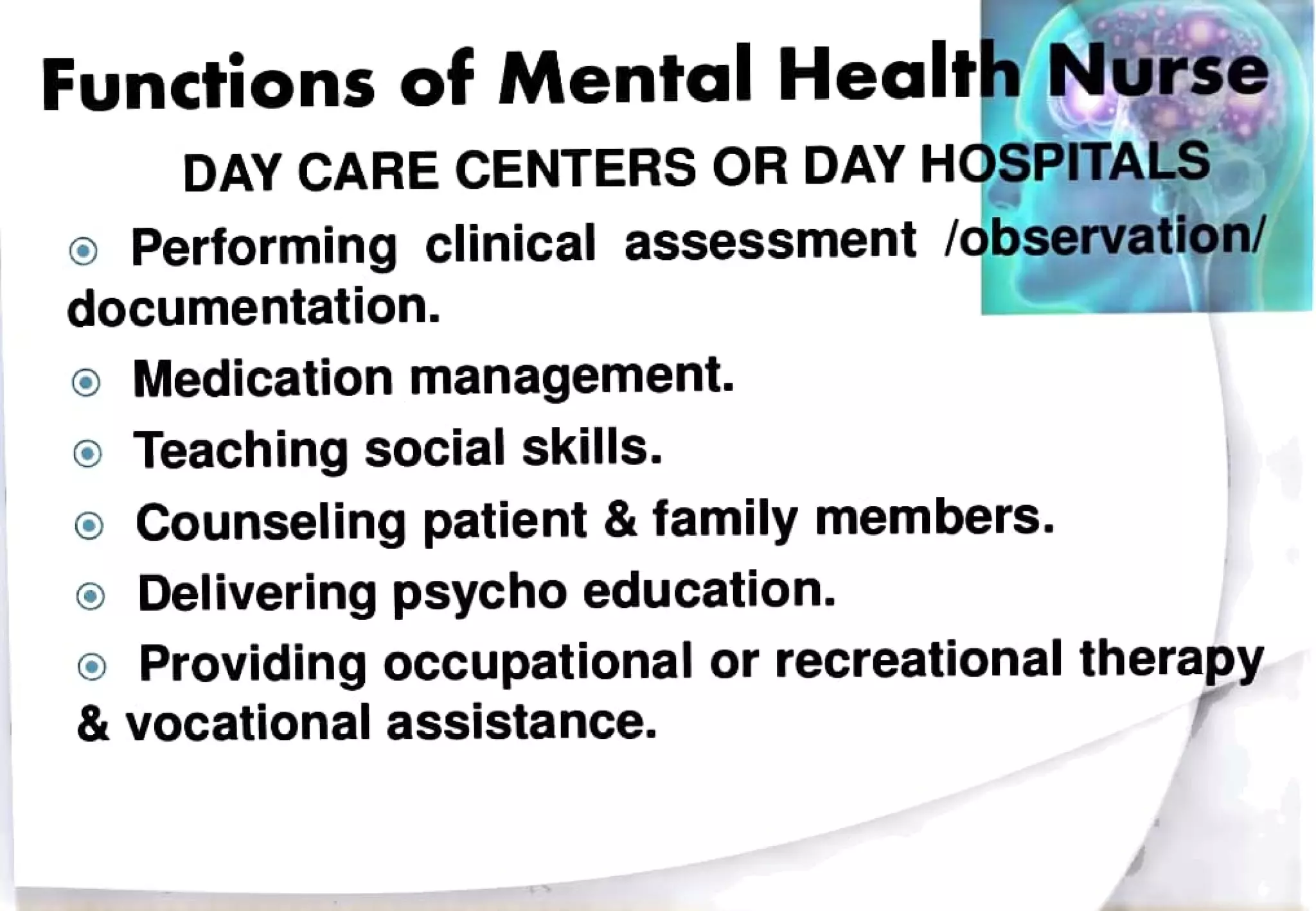 Functions of Mental Health Nurse
DAY CARE CENTERS OR DAY HOSPITALS
Performing clinical assessment/observation/
documentation.
oMedication management.
Teaching social skills.
Counseling patient & family members.
Delivering psychoeducation.
Providing occupational or recreational therapy
& vocational assistance.
 