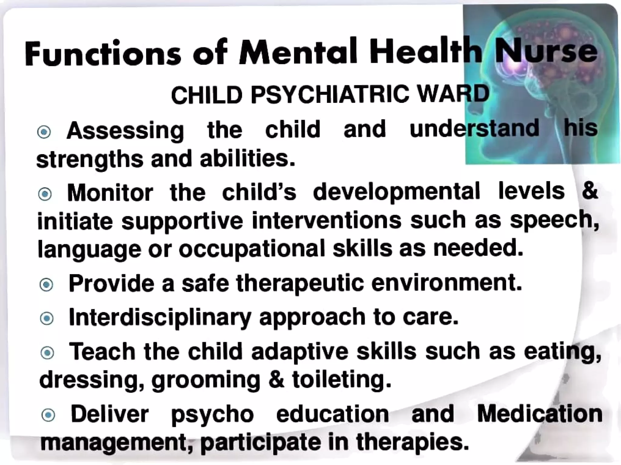 Functions of Mental Health Nursse
CHILD PSYCHIATRIC WARD
understand
the child his
Assessing
strengths and abilities.
Monitor the child's developmental levels&
initiate supportive interventions such as speech,
language or occupational skills as needed.
o Provide a safe therapeutic environment.
Interdisciplinary approach to care.
Teach the child adaptive skills such as eating,
dressing, grooming & toileting.
and
and Medication
Deliver psycho education
management, participate in therapies.
 