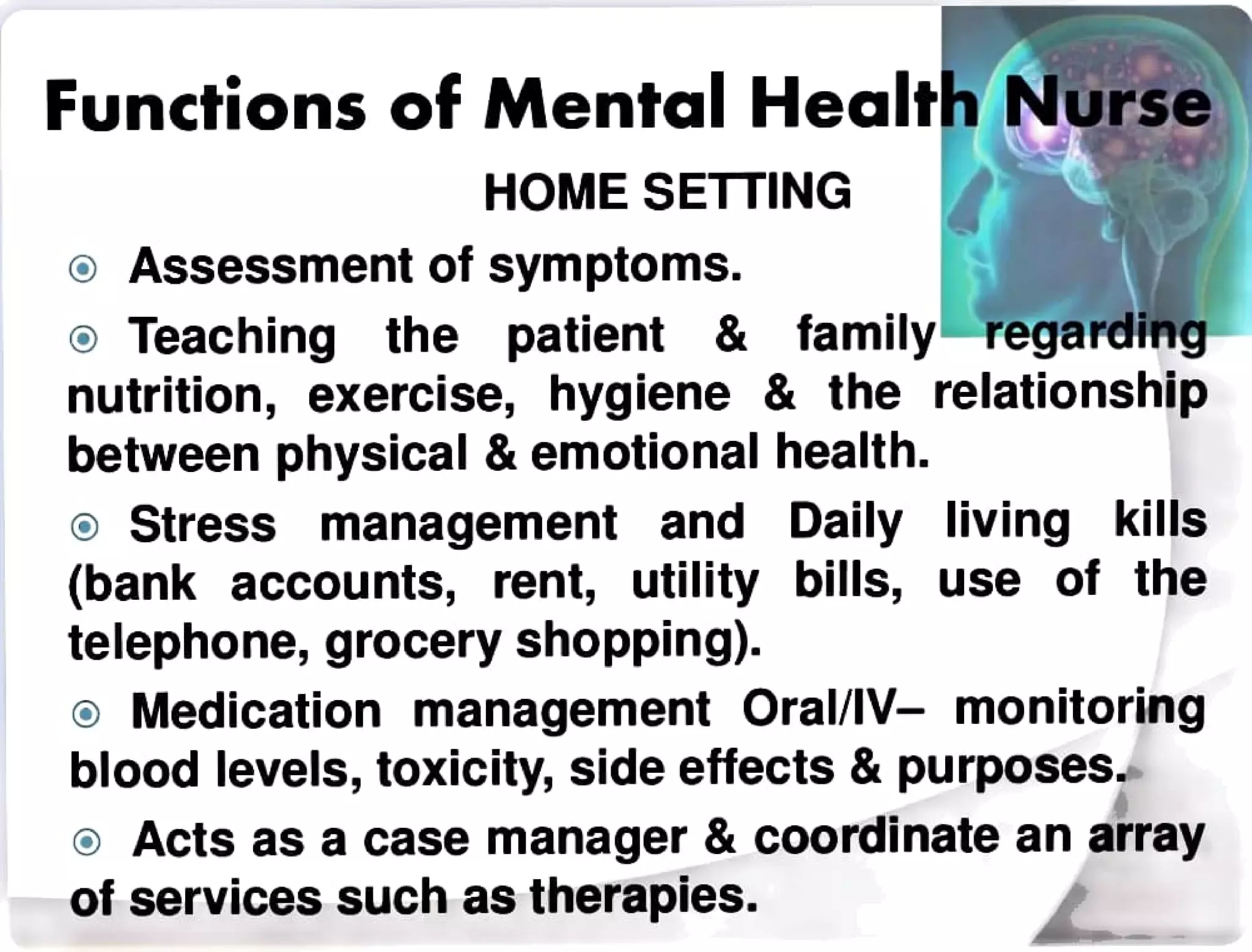 Functions of Mental Health Nurse
HOME SETTING
Assessment of symptoms.
o Teaching the patient& family regarding
nutrition, exercise, hygiene & the relationship
between physical & emotional health.
o Stress management and Daily living kills
(bank accounts, rent, utility bills, use of the
telephone, grocery shopping).
Medication management Oral/lV-monitoring
blood levels, toxicity, side effects &purposes.
oActs as a case manager & coordinate an array
of services such as therapies.
 
