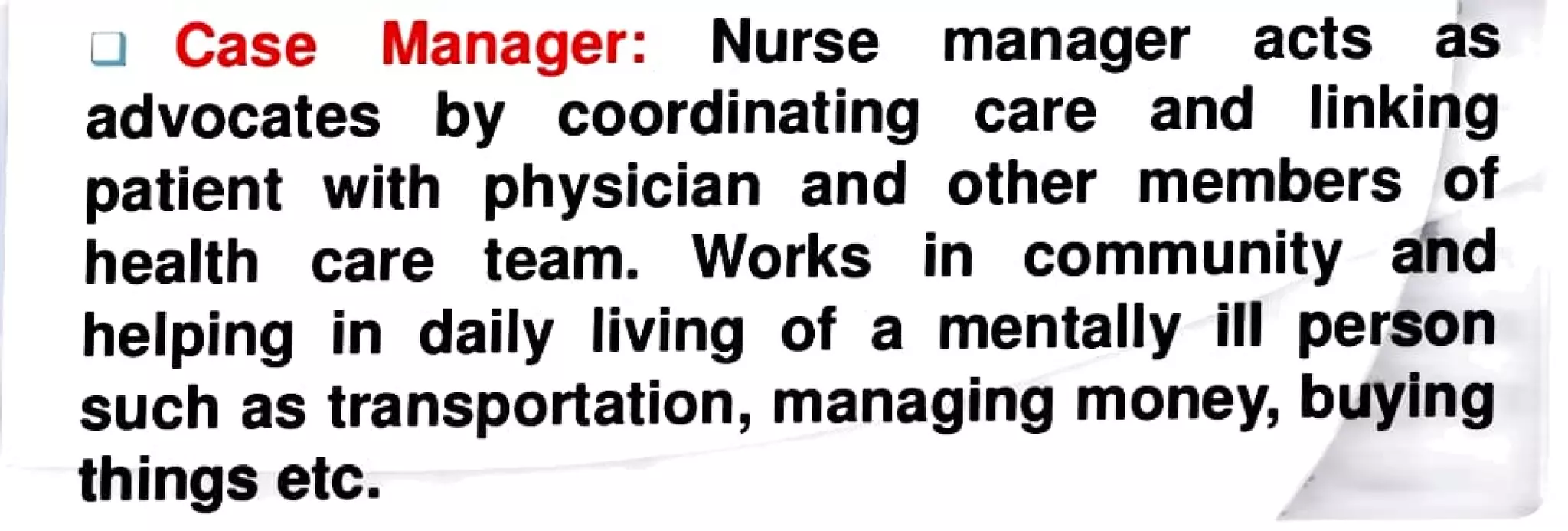 Case Manager: Nurse manager acts as
advocates by coordinating care and linking
patient with physician and other members of
health care team. Works in community and
helping in daily living of a mentallyill person
such as transportation, managing money, buying
thingsetc.
 