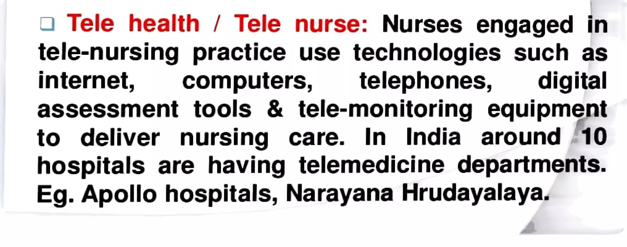 Tele health Tele nurse: Nurses engaged in
tele-nursing practice use technologies such as
internet, computers, telephones, digital
assessment tools & tele-monitoring equipment
to deliver nursing care. In India around 10
hospitals are having telemedicine departments.
Eg. Apollo hospitals, Narayana Hrudayalaya.
 