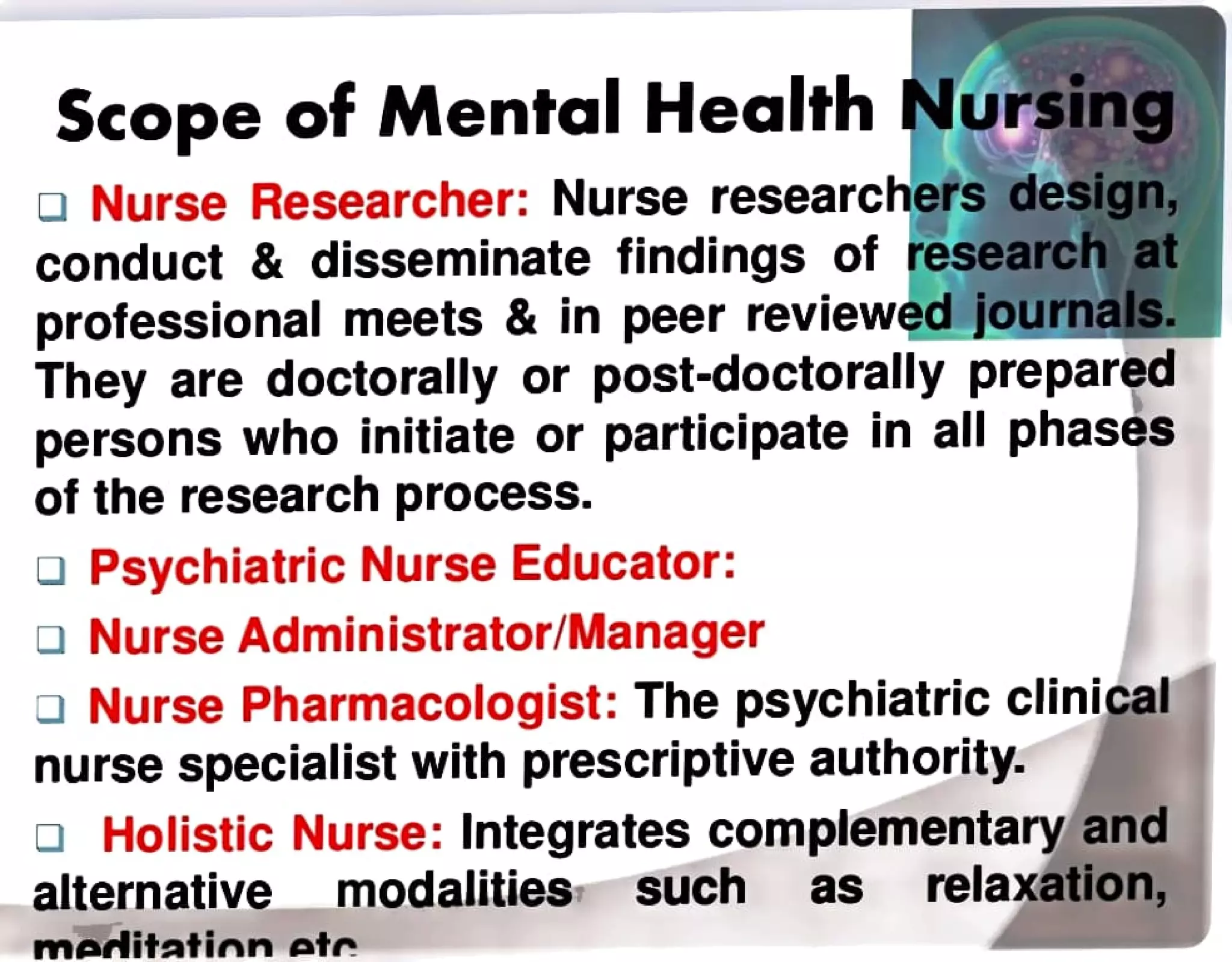 Scope of Mental Health Nursing
Nurse Researcher: Nurse researchers design,
conduct & disseminate findings of research at
professional meets & in peer reviewed journals.
They are doctorally or post-doctorally prepared
persons who initiate or participate in all phases
of the research process.
Psychiatric Nurse Educator:
aNurse Administrator/Manager
Nurse Pharmacologist: The psychiatricclinical
nurse specialist with prescriptive authority.
a Holistic Nurse: Integrates complementary and
alternative modalities such as relaxation,
meditation ete
 