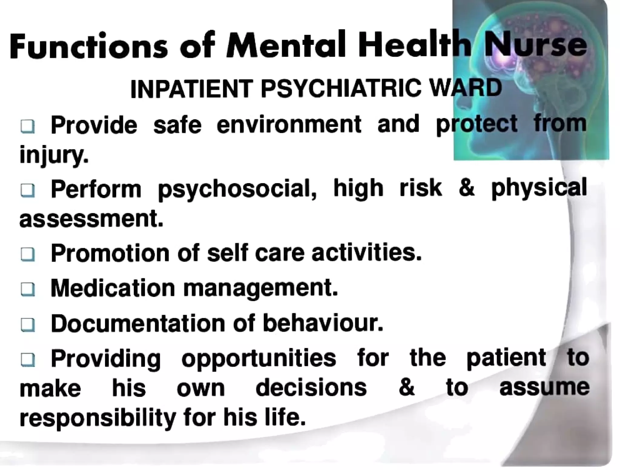 Functions of Mental Health Nurse
INPATIENT PSYCHIATRIC WARDD
aProvide safe environment and protect from
injury.
a Perform psychosocial, high risk & physical
assessment.
Promotion of self care activities.
Medicationmanagement.
aDocumentation ofbehaviour.
a Providing opportunities for the patientto
make his own decisions & to assume
responsibility for his life.
 