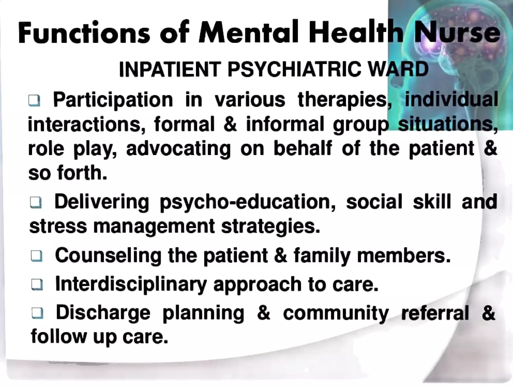 Functions of Mental Health Nurse
INPATIENT PSYCHIATRIC WARD
a Participation in various therapies, individual
interactions, formal & informal group situations,
role play, advocating on behalf of the patient &
so forth.
Delivering psycho-education, social skill and
stress management strategies.
Counseling the patient & family members.
Interdisciplinary approach to care.
Discharge planning & community referral &
follow up care.
 