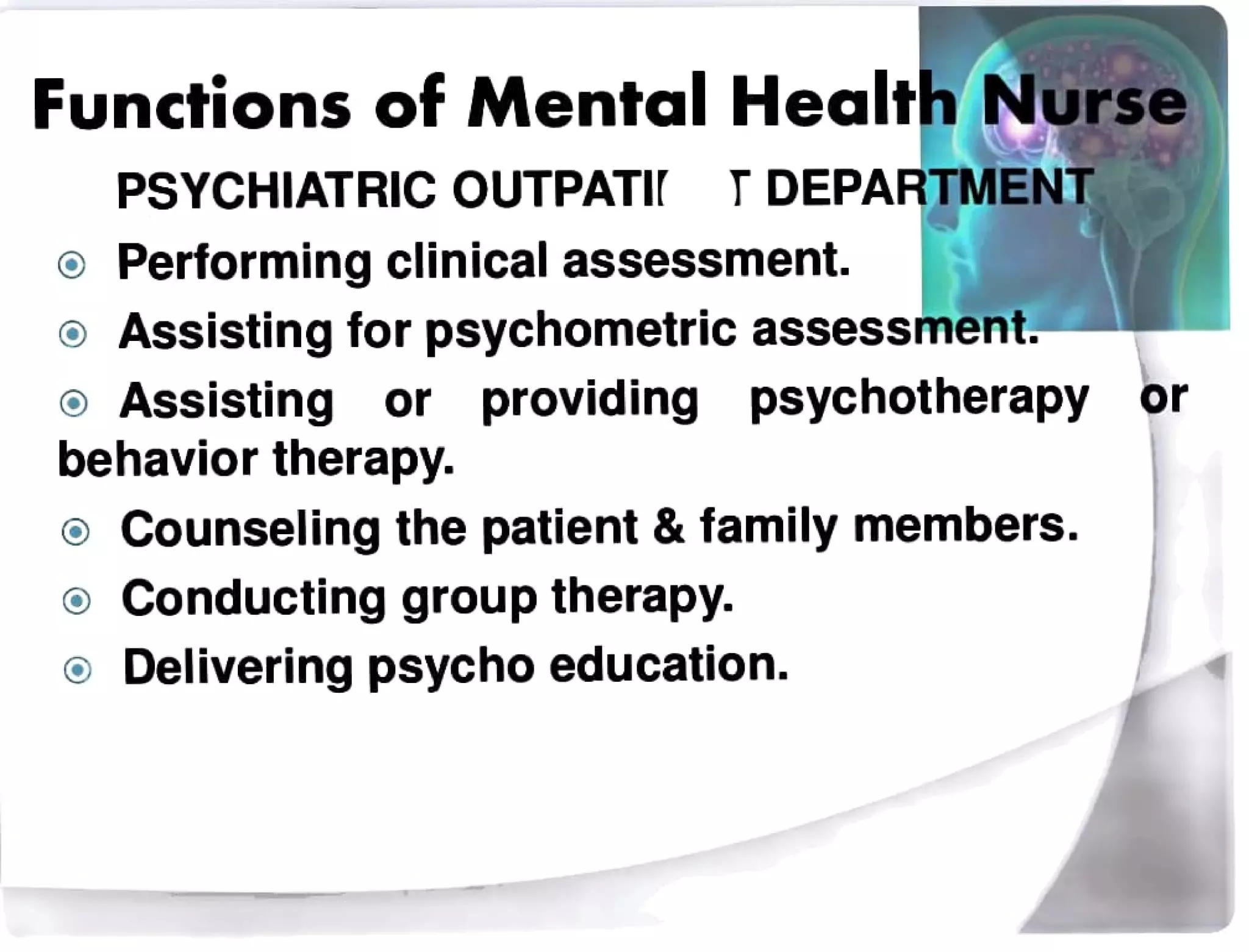 Functions of Mental Health Nurse
PSYCHIATRIC OUTPATI TDEPARTMENT
Performing clinical assessment.
oAssisting for psychometric assessment.
Assisting or providing psychotherapy or
behavior therapy.
Counseling the patient&family members.
Conducting grouptherapy.
oDelivering psycho education.
 