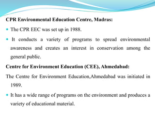 CPR Environmental Education Centre, Madras:
 The CPR EEC was set up in 1988.
 It conducts a variety of programs to spread environmental
awareness and creates an interest in conservation among the
general public.
Centre for Environment Education (CEE), Ahmedabad:
The Centre for Environment Education,Ahmedabad was initiated in
1989.
 It has a wide range of programs on the environment and produces a
variety of educational material.
 