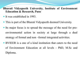 Bharati Vidyapeeth University, Institute of Environment
Education & Research, Pune
 It was established in 1993.
 This is part of the Bharati Vidyapeeth deemed University.
 Its major focus is to spread the message of the need for pro-
environmental action in society at large through a dual
strategy of formal and non –formal integrated activities.
 BVIEER is a one of a kind institution that caters to the need
of Environment Education at all levels - PhD, M.Sc and
Diploma.
 
