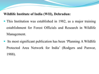 Wildlife Institute of India (WII), Dehradun:
 This Institution was established in 1982, as a major training
establishment for Forest Officials and Research in Wildlife
Management.
 Its most significant publication has been ‘Planning A Wildlife
Protected Area Network for India’ (Rodgers and Panwar,
1988).
 