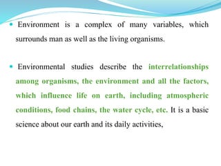  Environment is a complex of many variables, which
surrounds man as well as the living organisms.
 Environmental studies describe the interrelationships
among organisms, the environment and all the factors,
which influence life on earth, including atmospheric
conditions, food chains, the water cycle, etc. It is a basic
science about our earth and its daily activities,
 