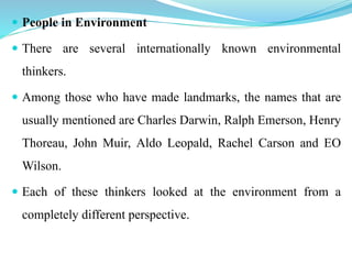  People in Environment
 There are several internationally known environmental
thinkers.
 Among those who have made landmarks, the names that are
usually mentioned are Charles Darwin, Ralph Emerson, Henry
Thoreau, John Muir, Aldo Leopald, Rachel Carson and EO
Wilson.
 Each of these thinkers looked at the environment from a
completely different perspective.
 