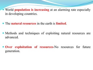  World population is increasing at an alarming rate especially
in developing countries.
 The natural resources in the earth is limited.
 Methods and techniques of exploiting natural resources are
advanced.
 Over exploitation of resources-No resources for future
generation.
 