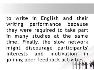 to write
writing
in English
performance
and their
because
they were required to take part
in many studies at the same
time. Finally, the slow network
might discourage participants'
interests and motivation in
joining peer feedback activities.
 
