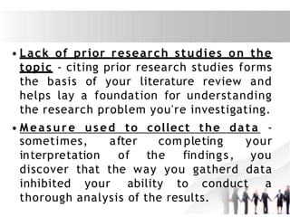 • Lack of prior research studies on the
topic - citing prior research studies forms
the basis of your literature review and
helps lay a foundation for understanding
the research problem you're investigating.
• Measure used to collect the data -
sometimes,
interpretation
after com pleting your
of the findings, you
discover that the way you gatherd data
inhibited your ability to conduct a
thorough analysis of the results.
 