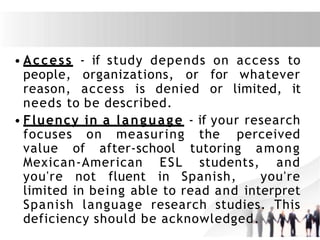 • Access - if study depends on access to
people, organizations, or for whatever
reason, access is denied or limited, it
needs to be described.
• Fluency in a language - if your research
focuses on measuring the perceived
value of after-school tutoring among
Mexican-American ESL students, and
you're not fluent in Spanish, you're
limited in being able to read and interpret
Spanish language research studies. This
deficiency should be acknowledged.
 