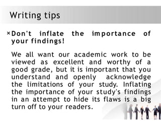 Writing tips
×Don't inflate
your findings!
the im portance of
We all want our academic work to be
viewed as excellent and worthy of a
good grade, but it is important that you
understand and openly acknowledge
the limitations of your study. Inflating
the importance of your study's findings
in an attempt to hide its flaws is a big
turn off to your readers.
 