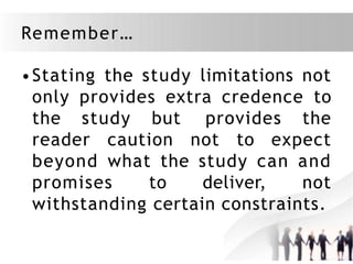 Remember…
•Stating the study limitations not
only provides extra credence to
the study but provides the
reader caution not to expect
beyond what the study can and
promises to deliver, not
withstanding certain constraints.
 