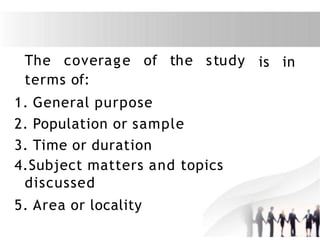 The coverage of the study
terms of:
1. General purpose
2. Population or sample
3. Time or duration
4.Subject matters and topics
discussed
5. Area or locality
is in
 