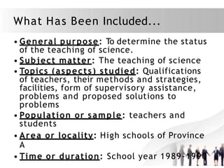 What Has Been Included...
• General purpose: To determine the status
of the teaching of science.
• Subject matter: The teaching of science
• Topics (aspects) studied: Qualifications
of teachers, their methods and strategies,
facilities, form of supervisory assistance,
problems and proposed solutions to
problems
• Population or sample: teachers and
students
• Area or locality: High schools of Province
A
• Time or duration: School year 1989-1990
 