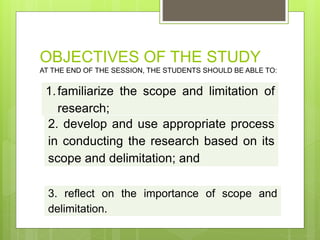 OBJECTIVES OF THE STUDY
AT THE END OF THE SESSION, THE STUDENTS SHOULD BE ABLE TO:
1.familiarize the scope and limitation of
research;
2. develop and use appropriate process
in conducting the research based on its
scope and delimitation; and
3. reflect on the importance of scope and
delimitation.
 