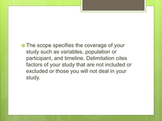  The scope specifies the coverage of your
study such as variables, population or
participant, and timeline. Delimitation cites
factors of your study that are not included or
excluded or those you will not deal in your
study.
 