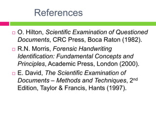 References
 O. Hilton, Scientific Examination of Questioned
Documents, CRC Press, Boca Raton (1982).
 R.N. Morris, Forensic Handwriting
Identification: Fundamental Concepts and
Principles, Academic Press, London (2000).
 E. David, The Scientific Examination of
Documents – Methods and Techniques, 2nd
Edition, Taylor & Francis, Hants (1997).
 