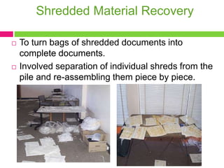 Shredded Material Recovery
 To turn bags of shredded documents into
complete documents.
 Involved separation of individual shreds from the
pile and re-assembling them piece by piece.
 